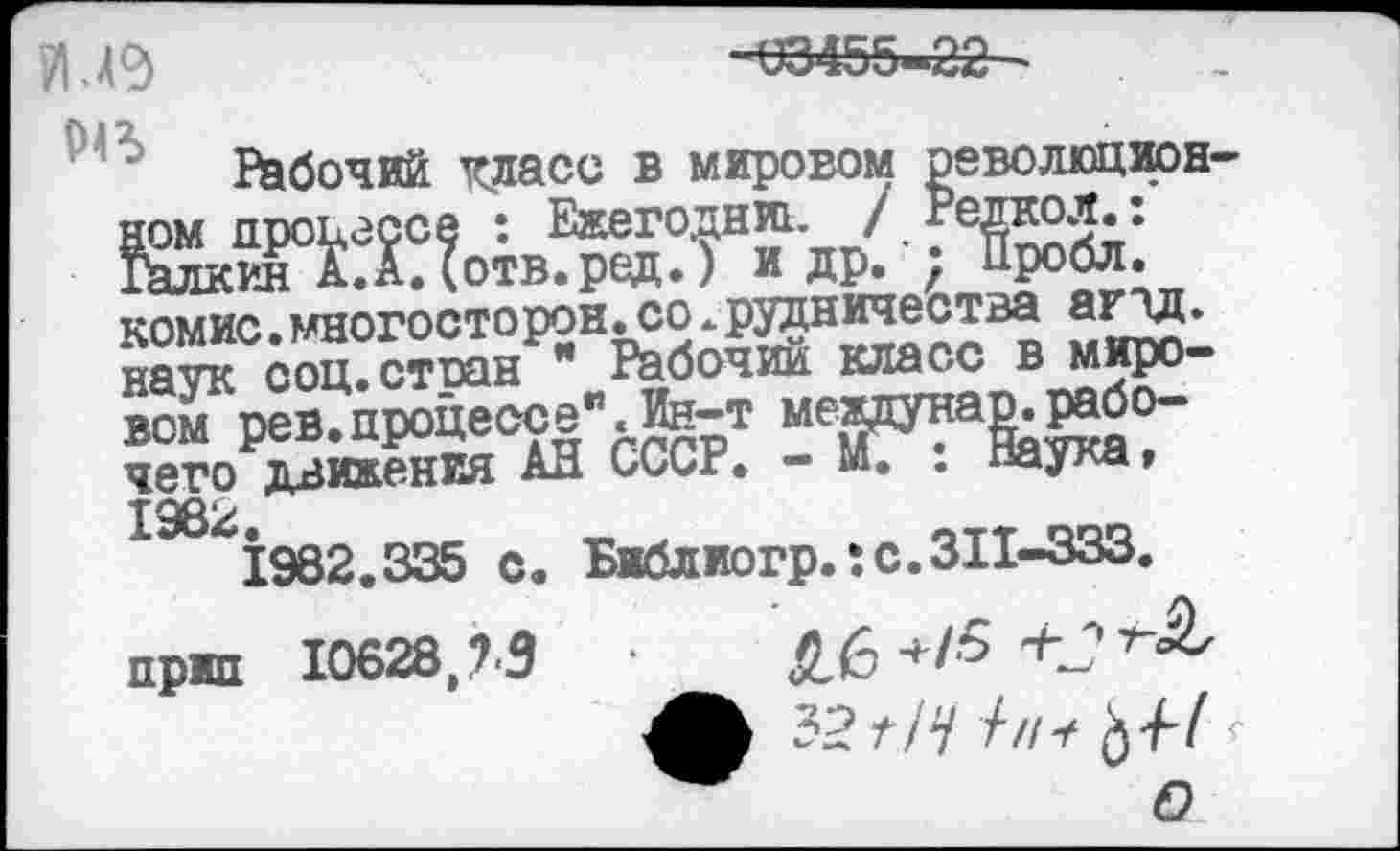 ﻿и е
63455-22
отв. ред.)
натк^соц.стиан^" Рабочий класс в миро-вом'рев^процессе" .Ин-т мертв-хгр-пп пдижения АН СССР. - М. . лау^а»
Рабочий класс в мировом революционном процессе : Ежегодник / Редкол.: Галкин А.А. (отв.ред.) и др. у Пробл. комис. многостороннее рудничества агтд. натк соц.стоан " Рабочий класс в миро-К^процессе". Ин-т мерта^о-чего движения АН СССР. - м. . парта, 1Э 1982.335 о. Б«блиогр.:с.ЗП-333.
пржп 10628,73	■	Й.6+/5
О